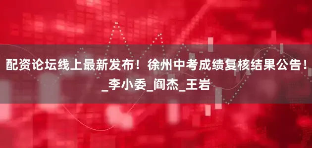 配资论坛线上最新发布！徐州中考成绩复核结果公告！_李小委_阎杰_王岩
