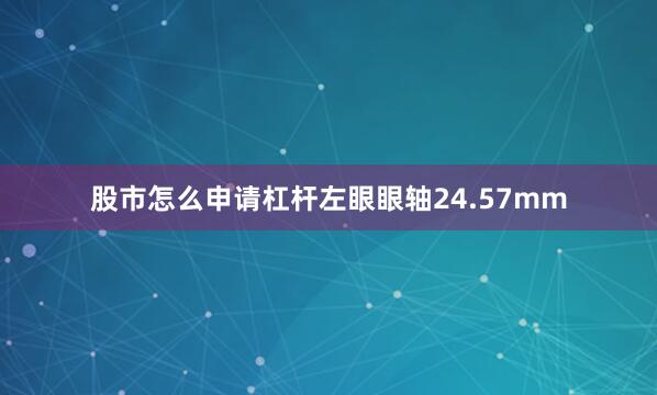 股市怎么申请杠杆左眼眼轴24.57mm