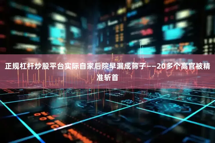 正规杠杆炒股平台实际自家后院早漏成筛子——20多个高官被精准斩首