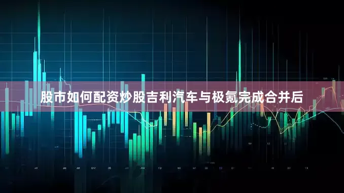 股市如何配资炒股吉利汽车与极氪完成合并后