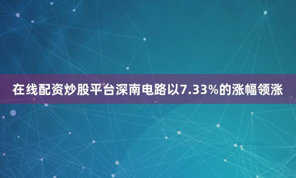 在线配资炒股平台深南电路以7.33%的涨幅领涨