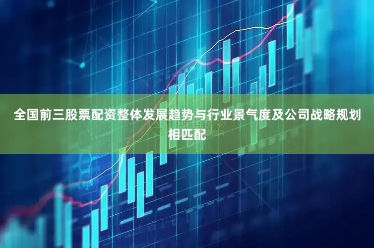 全国前三股票配资整体发展趋势与行业景气度及公司战略规划相匹配