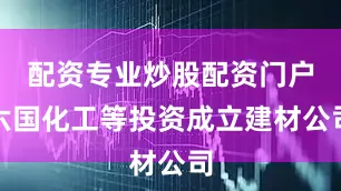 配资专业炒股配资门户六国化工等投资成立建材公司