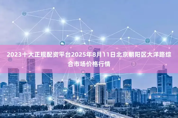 2023十大正规配资平台2025年8月11日北京朝阳区大洋路综合市场价格行情