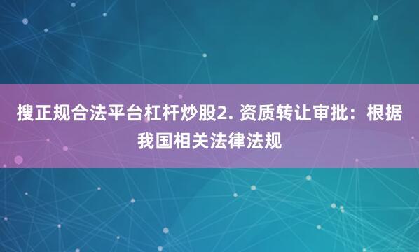 搜正规合法平台杠杆炒股2. 资质转让审批：根据我国相关法律法规