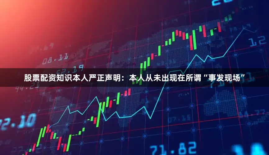 股票配资知识本人严正声明：本人从未出现在所谓“事发现场”