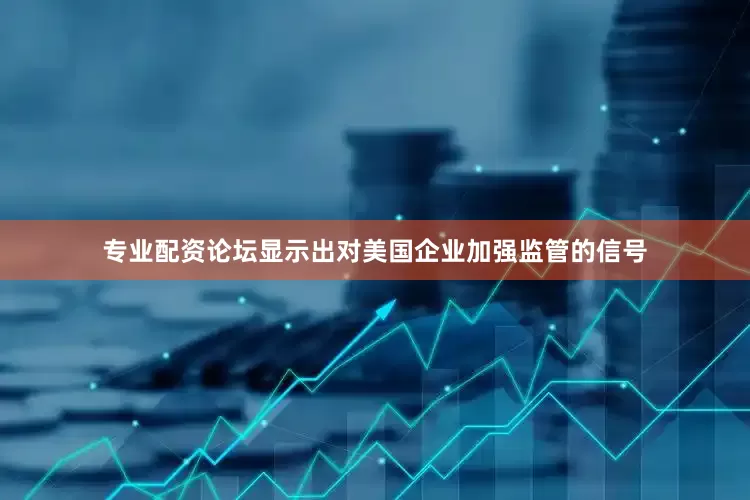 专业配资论坛显示出对美国企业加强监管的信号