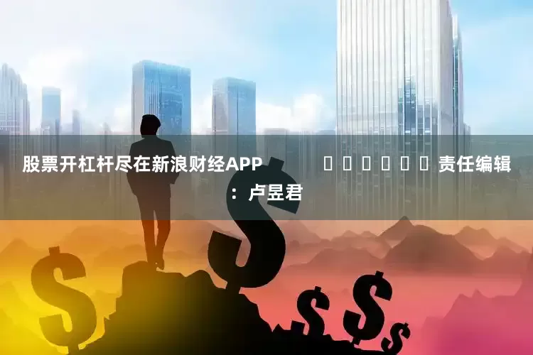 股票开杠杆尽在新浪财经APP            						责任编辑：卢昱君